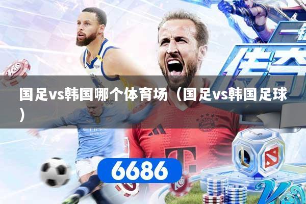 国足vs韩国哪个体育场（国足vs韩国足球）