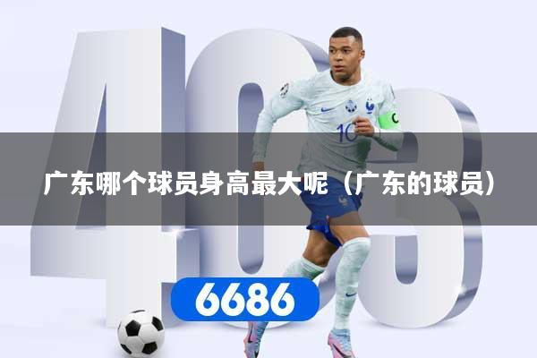 广东哪个球员身高最大呢（广东的球员）