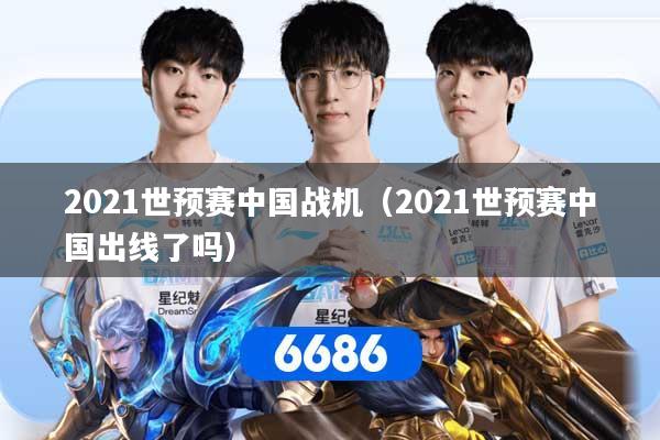 2021世预赛中国战机(2021世预赛中国出线了吗)